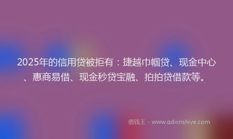 2025年的信用贷被拒有：捷越巾帼贷、现金中心、惠商易借、现金秒贷宝融、拍拍贷借款等。