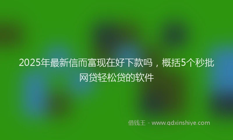 2025年最新信而富现在好下款吗，概括5个秒批网贷轻松贷的软件