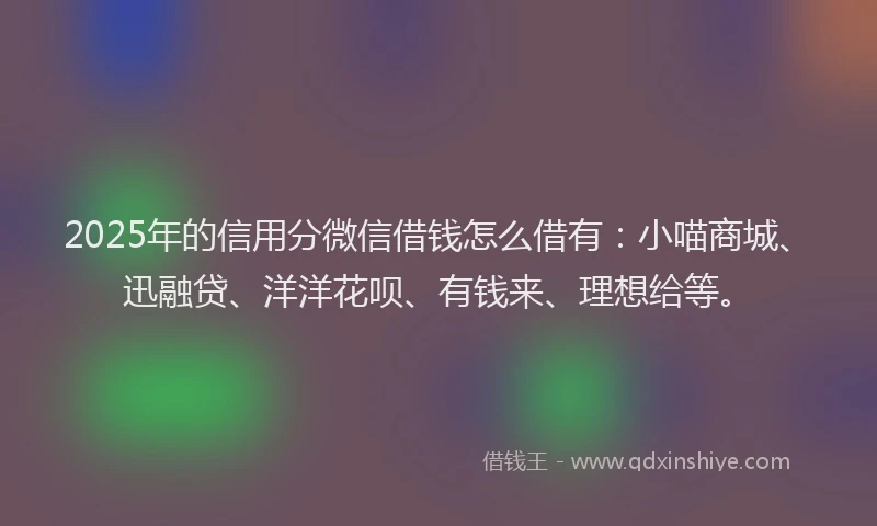 2025年的信用分微信借钱怎么借有：小喵商城、迅融贷、洋洋花呗、有钱来、理想给等。