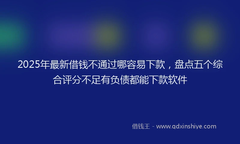 2025年最新借钱不通过哪容易下款，盘点五个综合评分不足有负债都能下款软件