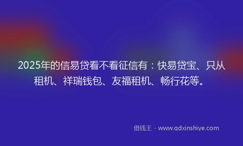 2025年的信易贷看不看征信有：快易贷宝、只从租机、祥瑞钱包、友福租机、畅行花等。