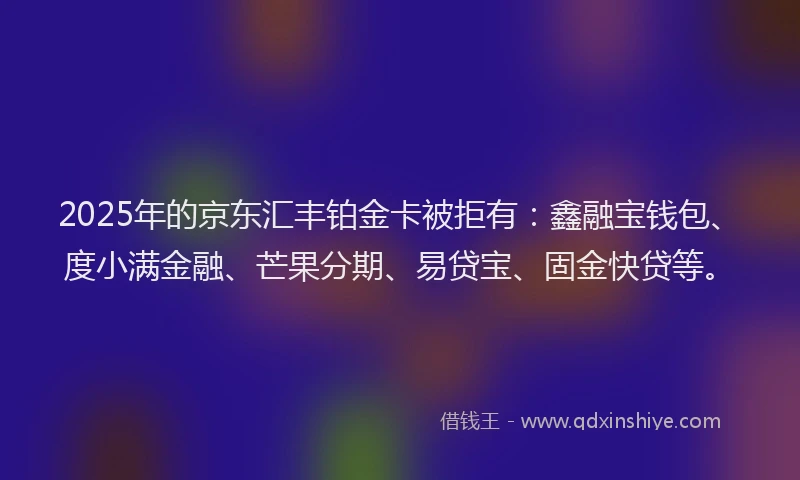 2025年的京东汇丰铂金卡被拒有：鑫融宝钱包、度小满金融、芒果分期、易贷宝、固金快贷等。