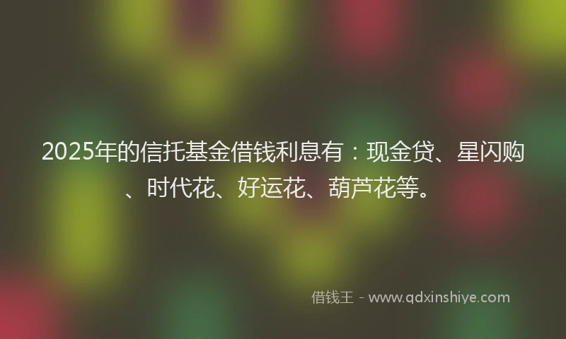 2025年的信托基金借钱利息有：现金贷、星闪购、时代花、好运花、葫芦花等。