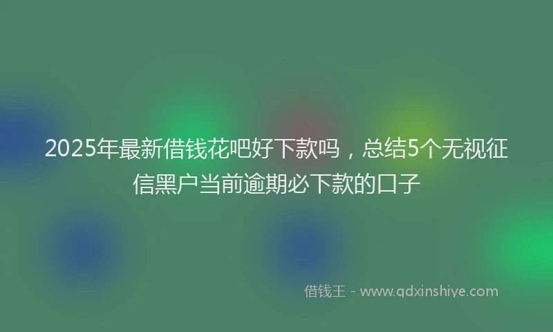 2025年最新借钱花吧好下款吗，总结5个无视征信黑户当前逾期必下款的口子
