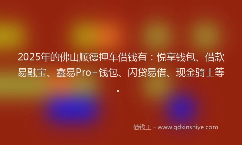 2025年的佛山顺德押车借钱有：悦享钱包、借款易融宝、鑫易Pro+钱包、闪贷易借、现金骑士等。