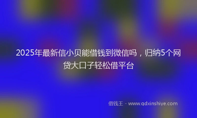 2025年最新信小贝能借钱到微信吗，归纳5个网贷大口子轻松借平台