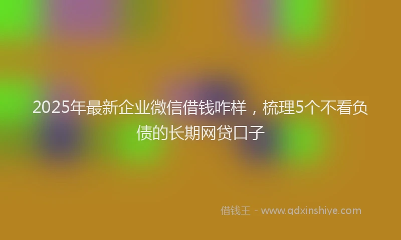 2025年最新企业微信借钱咋样，梳理5个不看负债的长期网贷口子