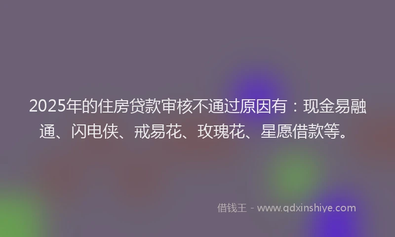 2025年的住房贷款审核不通过原因有：现金易融通、闪电侠、戒易花、玫瑰花、星愿借款等。