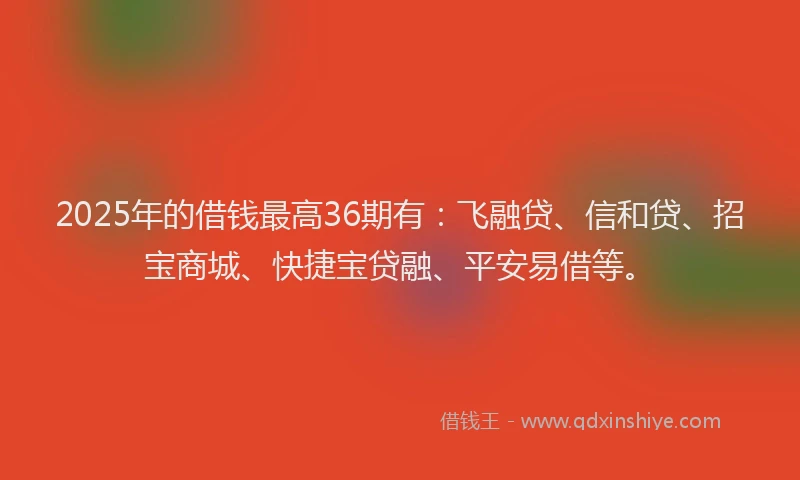 2025年的借钱最高36期有：飞融贷、信和贷、招宝商城、快捷宝贷融、平安易借等。