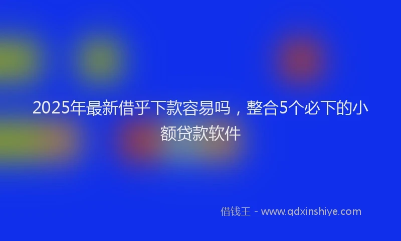 2025年最新借乎下款容易吗，整合5个必下的小额贷款软件