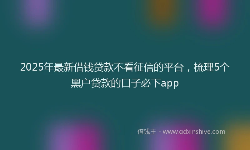 2025年最新借钱贷款不看征信的平台，梳理5个黑户贷款的口子必下app
