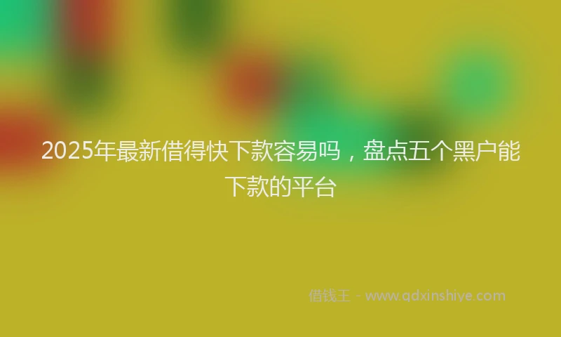 2025年最新借得快下款容易吗，盘点五个黑户能下款的平台