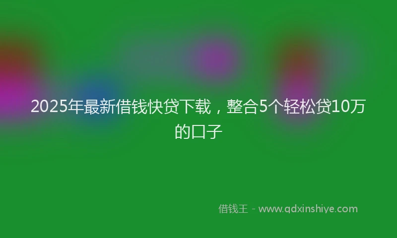 2025年最新借钱快贷下载，整合5个轻松贷10万的口子