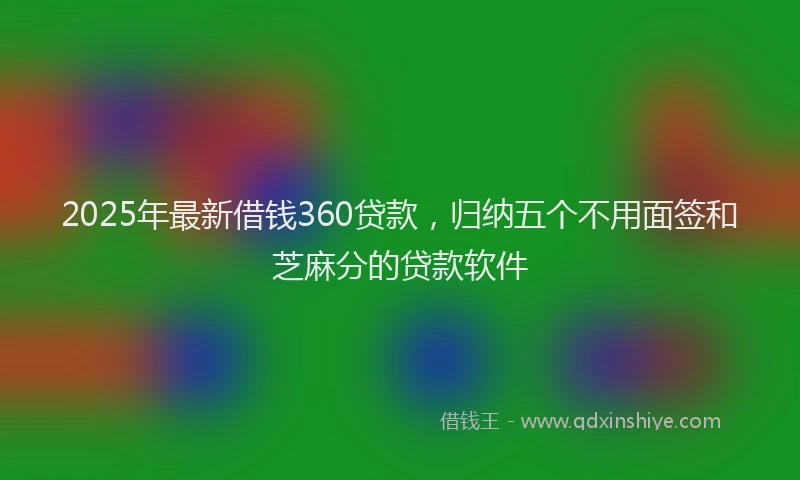 2025年最新借钱360贷款，归纳五个不用面签和芝麻分的贷款软件