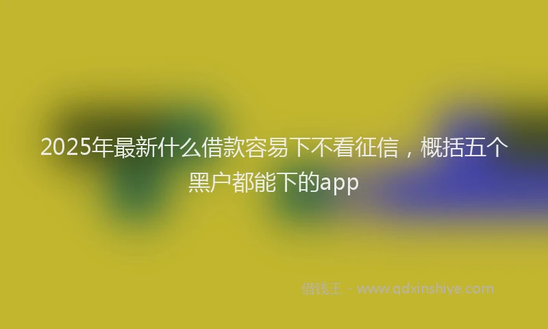 2025年最新什么借款容易下不看征信，概括五个黑户都能下的app