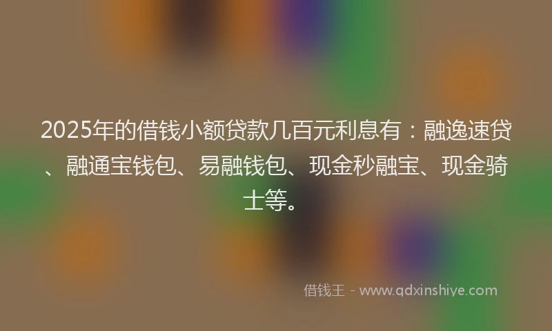 2025年的借钱小额贷款几百元利息有：融逸速贷、融通宝钱包、易融钱包、现金秒融宝、现金骑士等。