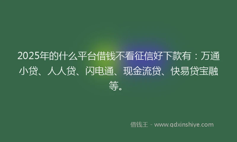 2025年的什么平台借钱不看征信好下款有：万通小贷、人人贷、闪电通、现金流贷、快易贷宝融等。