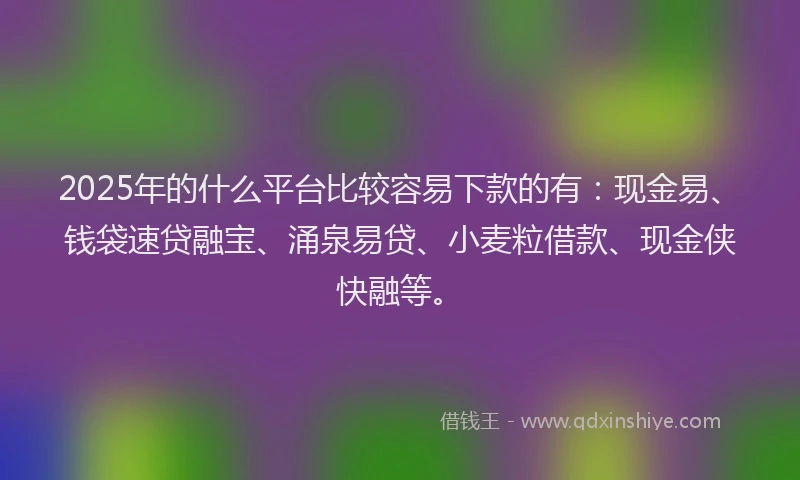 2025年的什么平台比较容易下款的有：现金易、钱袋速贷融宝、涌泉易贷、小麦粒借款、现金侠快融等。