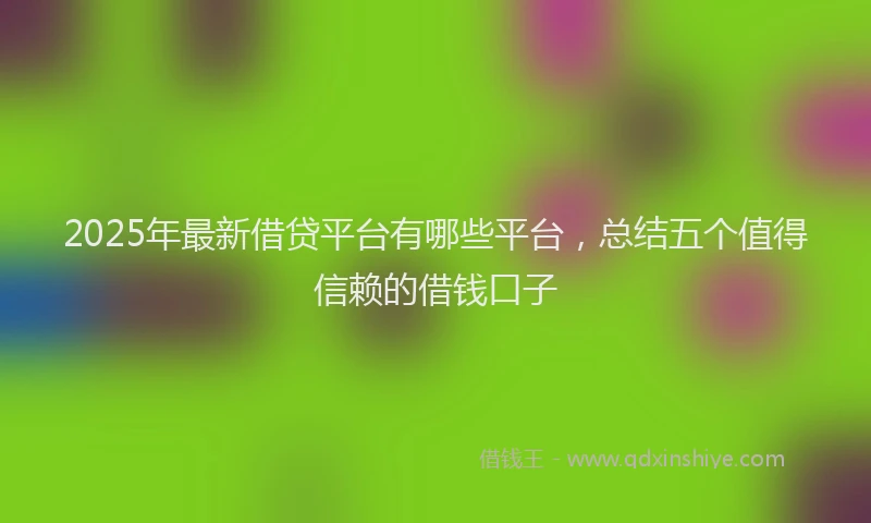 2025年最新借贷平台有哪些平台，总结五个值得信赖的借钱口子