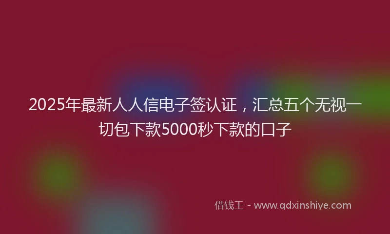 2025年最新人人信电子签认证，汇总五个无视一切包下款5000秒下款的口子
