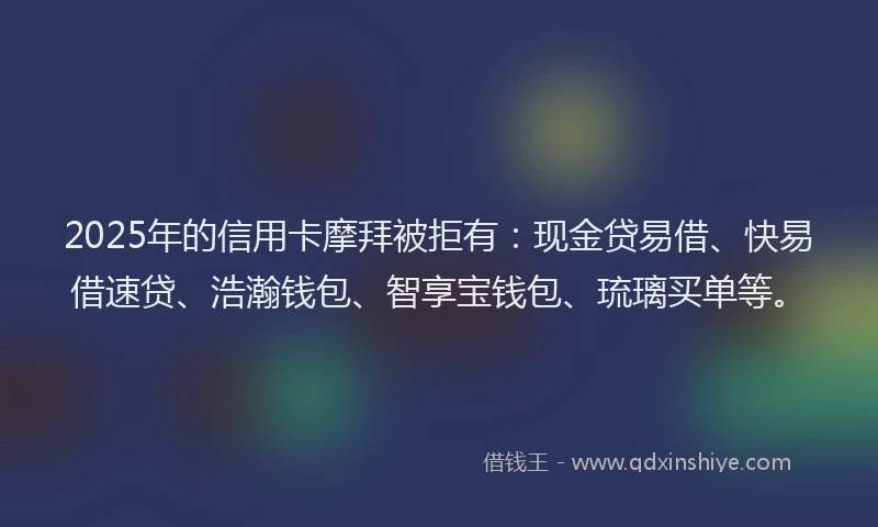 2025年的信用卡摩拜被拒有：现金贷易借、快易借速贷、浩瀚钱包、智享宝钱包、琉璃买单等。