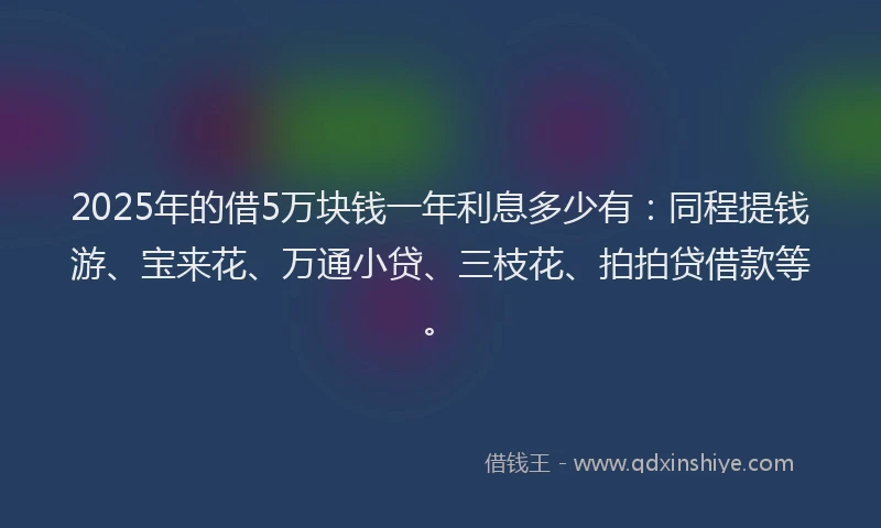 2025年的借5万块钱一年利息多少有：同程提钱游、宝来花、万通小贷、三枝花、拍拍贷借款等。