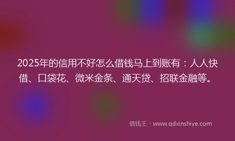 2025年的信用不好怎么借钱马上到账有：人人快借、口袋花、微米金条、通天贷、招联金融等。