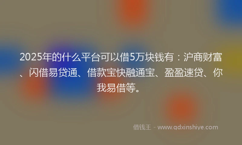 2025年的什么平台可以借5万块钱有：沪商财富、闪借易贷通、借款宝快融通宝、盈盈速贷、你我易借等。