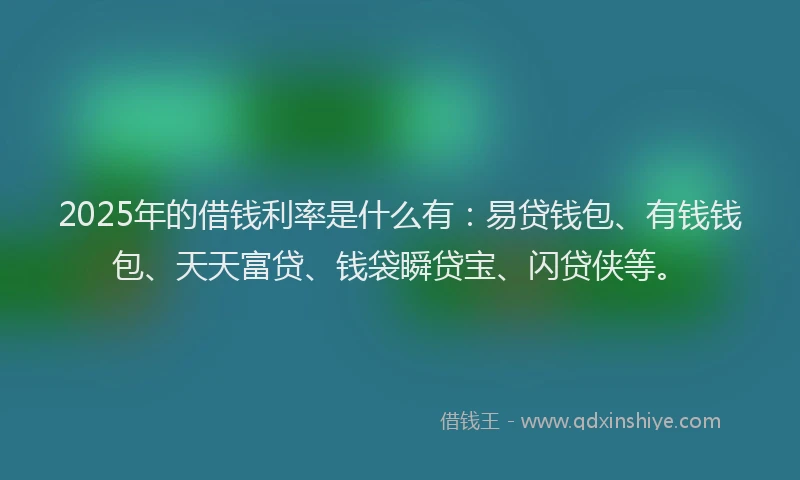 2025年的借钱利率是什么有：易贷钱包、有钱钱包、天天富贷、钱袋瞬贷宝、闪贷侠等。