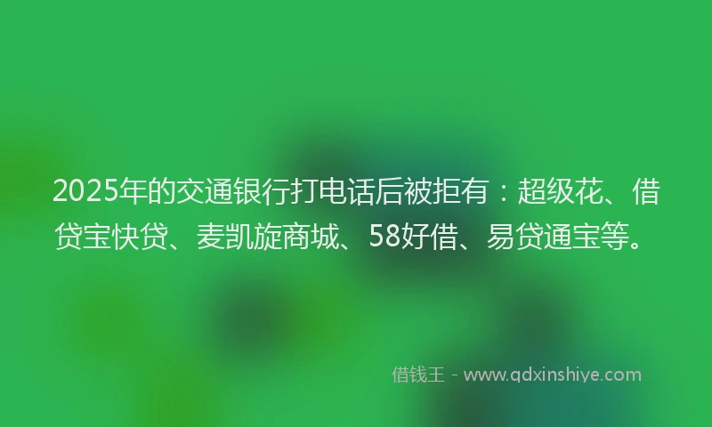 2025年的交通银行打电话后被拒有：超级花、借贷宝快贷、麦凯旋商城、58好借、易贷通宝等。