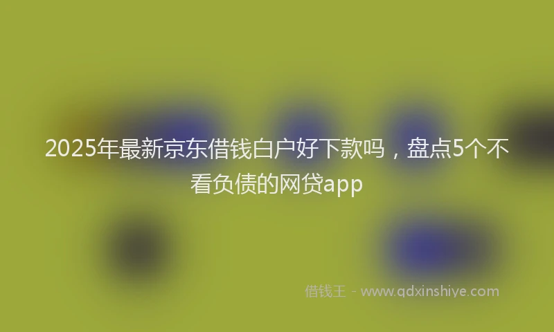 2025年最新京东借钱白户好下款吗，盘点5个不看负债的网贷app