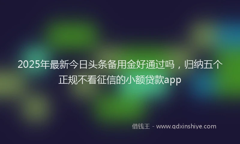 2025年最新今日头条备用金好通过吗，归纳五个正规不看征信的小额贷款app