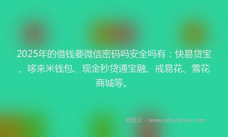 2025年的借钱要微信密码吗安全吗有：快易贷宝、哆来米钱包、现金秒贷通宝融、戒易花、雪花商城等。
