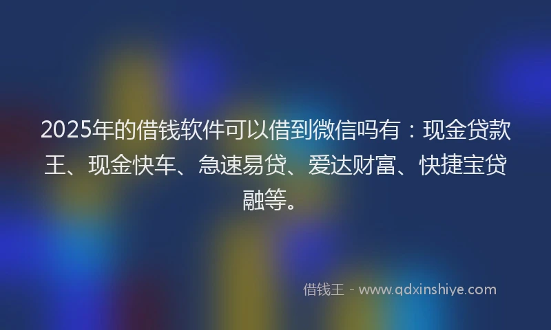 2025年的借钱软件可以借到微信吗有：现金贷款王、现金快车、急速易贷、爱达财富、快捷宝贷融等。