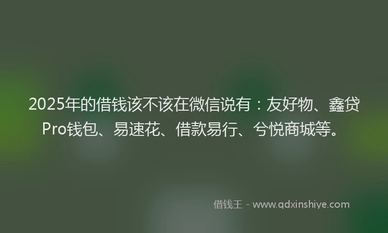 2025年的借钱该不该在微信说有：友好物、鑫贷Pro钱包、易速花、借款易行、兮悦商城等。