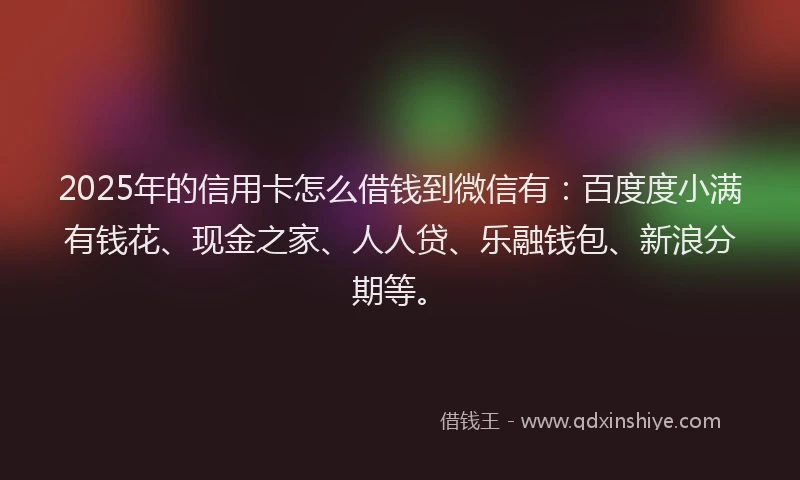 2025年的信用卡怎么借钱到微信有：百度度小满有钱花、现金之家、人人贷、乐融钱包、新浪分期等。