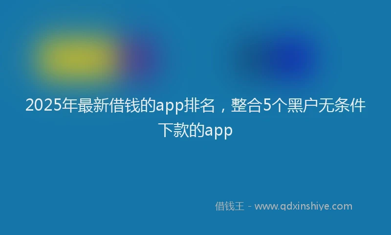 2025年最新借钱的app排名，整合5个黑户无条件下款的app