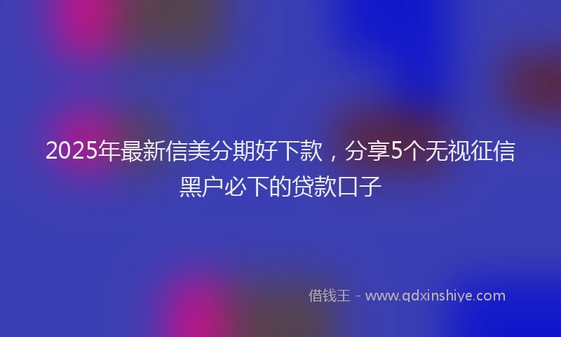 2025年最新信美分期好下款，分享5个无视征信黑户必下的贷款口子
