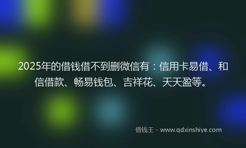 2025年的借钱借不到删微信有：信用卡易借、和信借款、畅易钱包、吉祥花、天天盈等。