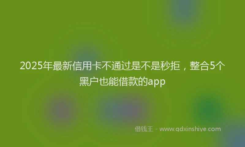 2025年最新信用卡不通过是不是秒拒，整合5个黑户也能借款的app