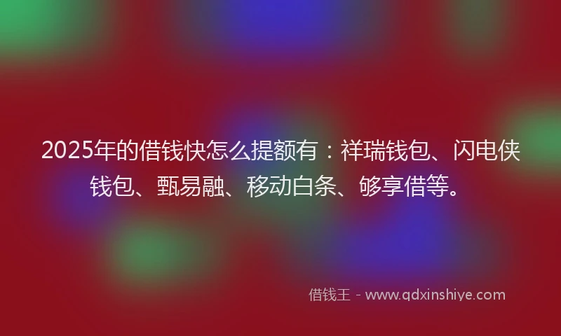 2025年的借钱快怎么提额有：祥瑞钱包、闪电侠钱包、甄易融、移动白条、够享借等。
