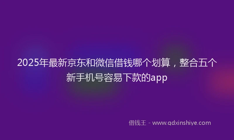 2025年最新京东和微信借钱哪个划算，整合五个新手机号容易下款的app