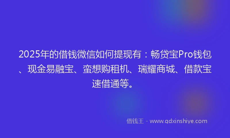 2025年的借钱微信如何提现有：畅贷宝Pro钱包、现金易融宝、蛮想购租机、瑞耀商城、借款宝速借通等。
