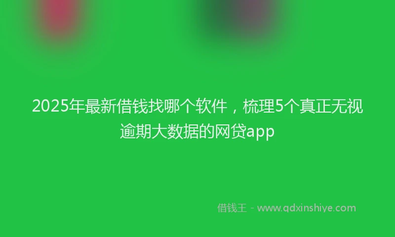 2025年最新借钱找哪个软件，梳理5个真正无视逾期大数据的网贷app