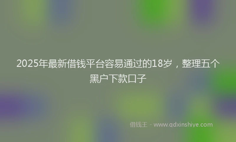2025年最新借钱平台容易通过的18岁，整理五个黑户下款口子