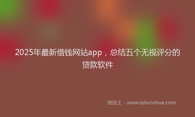 2025年最新借钱网站app，总结五个无视评分的贷款软件