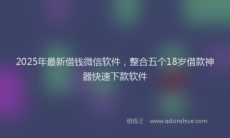 2025年最新借钱微信软件，整合五个18岁借款神器快速下款软件
