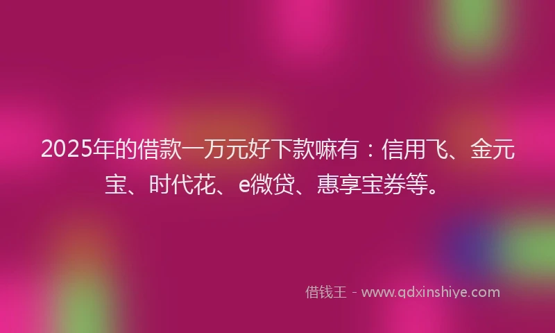 2025年的借款一万元好下款嘛有：信用飞、金元宝、时代花、e微贷、惠享宝券等。