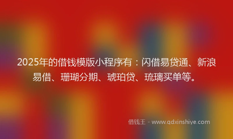 2025年的借钱模版小程序有：闪借易贷通、新浪易借、珊瑚分期、琥珀贷、琉璃买单等。