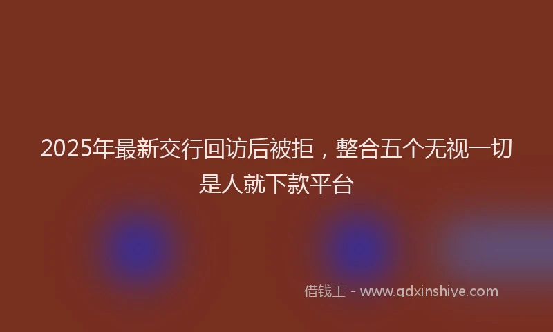 2025年最新交行回访后被拒，整合五个无视一切是人就下款平台